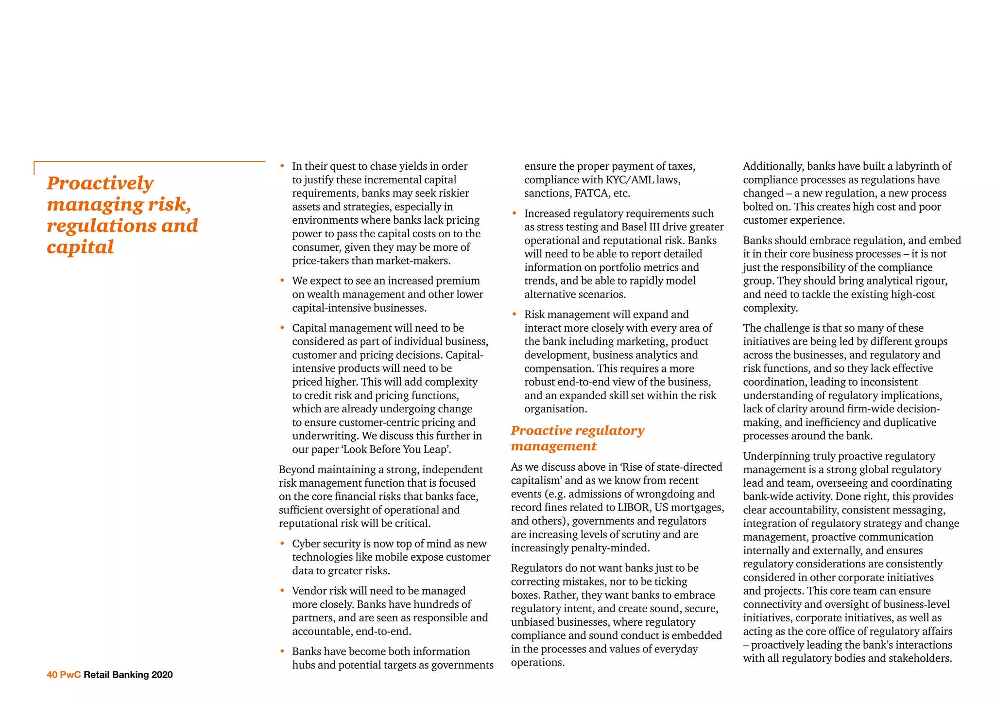 •	In their quest to chase yields in order
to justify these incremental capital
requirements, banks may seek riskier
assets and strategies, especially in
environments where banks lack pricing
power to pass the capital costs on to the
consumer, given they may be more of
price-takers than market-makers.
•	We expect to see an increased premium
on wealth management and other lower
capital-intensive businesses.
•	Capital management will need to be
considered as part of individual business,
customer and pricing decisions. Capital-
intensive products will need to be
priced higher. This will add complexity
to credit risk and pricing functions,
which are already undergoing change
to ensure customer-centric pricing and
underwriting. We discuss this further in
our paper ‘Look Before You Leap’.
Beyond maintaining a strong, independent
risk management function that is focused
on the core financial risks that banks face,
sufficient oversight of operational and
reputational risk will be critical.
•	Cyber security is now top of mind as new
technologies like mobile expose customer
data to greater risks.
•	Vendor risk will need to be managed
more closely. Banks have hundreds of
partners, and are seen as responsible and
accountable, end-to-end.
•	Banks have become both information
hubs and potential targets as governments
ensure the proper payment of taxes,
compliance with KYC/AML laws,
sanctions, FATCA, etc.
•	Increased regulatory requirements such
as stress testing and Basel III drive greater
operational and reputational risk. Banks
will need to be able to report detailed
information on portfolio metrics and
trends, and be able to rapidly model
alternative scenarios.
•	Risk management will expand and
interact more closely with every area of
the bank including marketing, product
development, business analytics and
compensation. This requires a more
robust end-to-end view of the business,
and an expanded skill set within the risk
organisation.
Proactive regulatory
management
As we discuss above in ‘Rise of state-directed
capitalism’ and as we know from recent
events (e.g. admissions of wrongdoing and
record fines related to LIBOR, US mortgages,
and others), governments and regulators
are increasing levels of scrutiny and are
increasingly penalty-minded.
Regulators do not want banks just to be
correcting mistakes, nor to be ticking
boxes. Rather, they want banks to embrace
regulatory intent, and create sound, secure,
unbiased businesses, where regulatory
compliance and sound conduct is embedded
in the processes and values of everyday
operations.
Additionally, banks have built a labyrinth of
compliance processes as regulations have
changed – a new regulation, a new process
bolted on. This creates high cost and poor
customer experience.
Banks should embrace regulation, and embed
it in their core business processes – it is not
just the responsibility of the compliance
group. They should bring analytical rigour,
and need to tackle the existing high-cost
complexity.
The challenge is that so many of these
initiatives are being led by different groups
across the businesses, and regulatory and
risk functions, and so they lack effective
coordination, leading to inconsistent
understanding of regulatory implications,
lack of clarity around firm-wide decision-
making, and inefficiency and duplicative
processes around the bank.
Underpinning truly proactive regulatory
management is a strong global regulatory
lead and team, overseeing and coordinating
bank-wide activity. Done right, this provides
clear accountability, consistent messaging,
integration of regulatory strategy and change
management, proactive communication
internally and externally, and ensures
regulatory considerations are consistently
considered in other corporate initiatives
and projects. This core team can ensure
connectivity and oversight of business-level
initiatives, corporate initiatives, as well as
acting as the core office of regulatory affairs
– proactively leading the bank’s interactions
with all regulatory bodies and stakeholders.
Proactively
managing risk,
regulations and
capital
40 PwC Retail Banking 2020
 