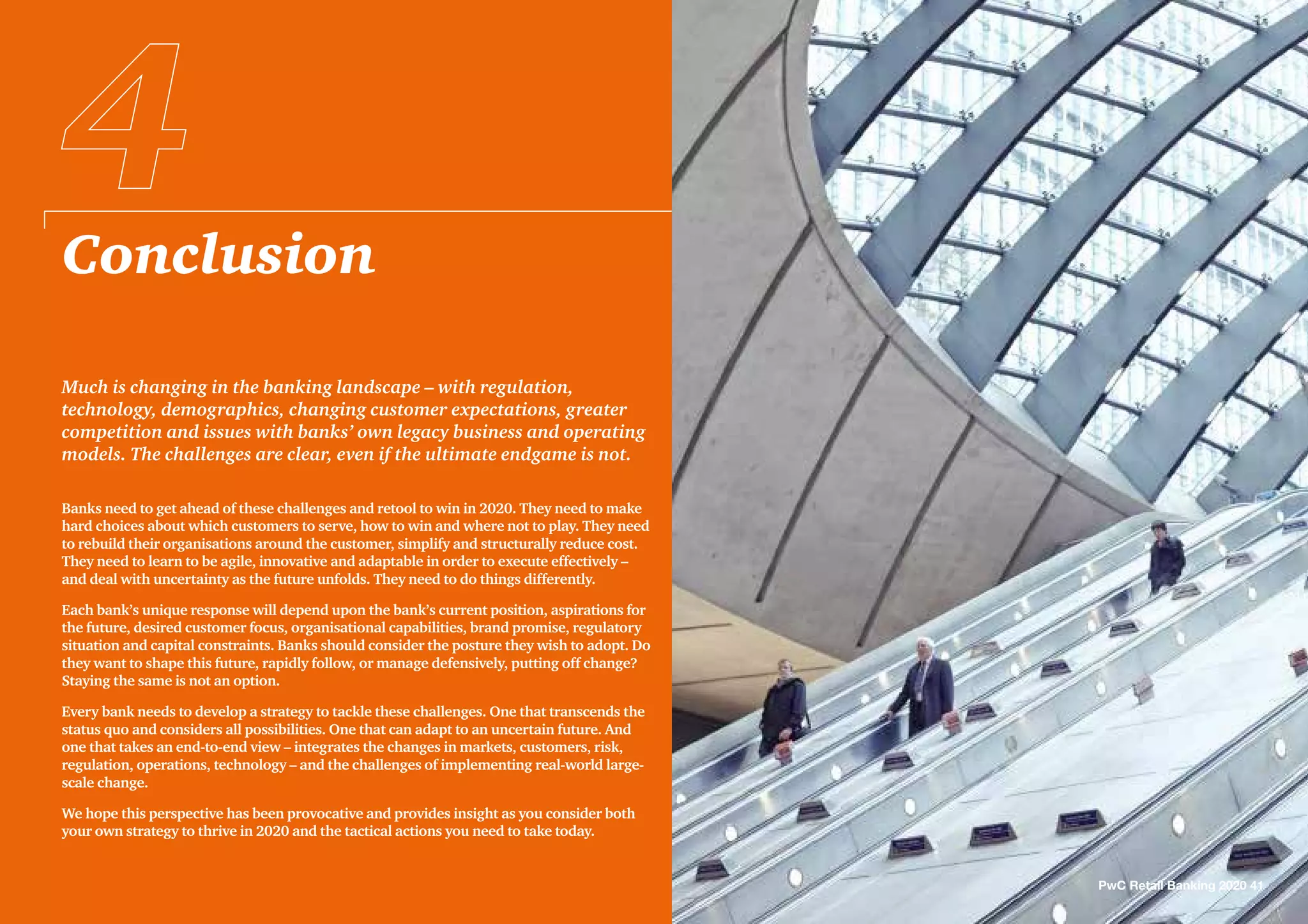 Conclusion
PwC Retail Banking 2020 41
Much is changing in the banking landscape – with regulation,
technology, demographics, changing customer expectations, greater
competition and issues with banks’ own legacy business and operating
models. The challenges are clear, even if the ultimate endgame is not.
Banks need to get ahead of these challenges and retool to win in 2020. They need to make
hard choices about which customers to serve, how to win and where not to play. They need
to rebuild their organisations around the customer, simplify and structurally reduce cost.
They need to learn to be agile, innovative and adaptable in order to execute effectively –
and deal with uncertainty as the future unfolds. They need to do things differently.
Each bank’s unique response will depend upon the bank’s current position, aspirations for
the future, desired customer focus, organisational capabilities, brand promise, regulatory
situation and capital constraints. Banks should consider the posture they wish to adopt. Do
they want to shape this future, rapidly follow, or manage defensively, putting off change?
Staying the same is not an option.
Every bank needs to develop a strategy to tackle these challenges. One that transcends the
status quo and considers all possibilities. One that can adapt to an uncertain future. And
one that takes an end-to-end view – integrates the changes in markets, customers, risk,
regulation, operations, technology – and the challenges of implementing real-world large-
scale change.
We hope this perspective has been provocative and provides insight as you consider both
your own strategy to thrive in 2020 and the tactical actions you need to take today.
 