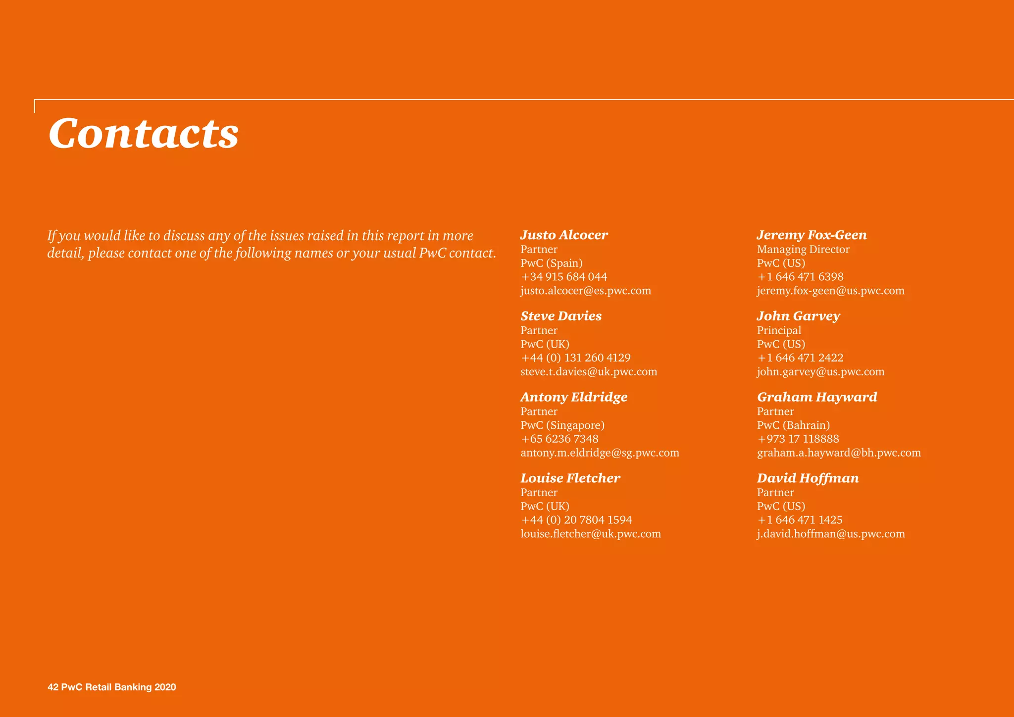 Contacts
Justo Alcocer
Partner
PwC (Spain)
+34 915 684 044
justo.alcocer@es.pwc.com
Steve Davies
Partner
PwC (UK)
+44 (0) 131 260 4129
steve.t.davies@uk.pwc.com
Antony Eldridge
Partner
PwC (Singapore)
+65 6236 7348
antony.m.eldridge@sg.pwc.com
Louise Fletcher
Partner
PwC (UK)
+44 (0) 20 7804 1594
louise.fletcher@uk.pwc.com
Jeremy Fox-Geen
Managing Director
PwC (US)
+1 646 471 6398
jeremy.fox-geen@us.pwc.com
John Garvey
Principal
PwC (US)
+1 646 471 2422
john.garvey@us.pwc.com
Graham Hayward
Partner
PwC (Bahrain)
+973 17 118888
graham.a.hayward@bh.pwc.com
David Hoffman
Partner
PwC (US)
+1 646 471 1425
j.david.hoffman@us.pwc.com
If you would like to discuss any of the issues raised in this report in more
detail, please contact one of the following names or your usual PwC contact.
42 PwC Retail Banking 2020
 
