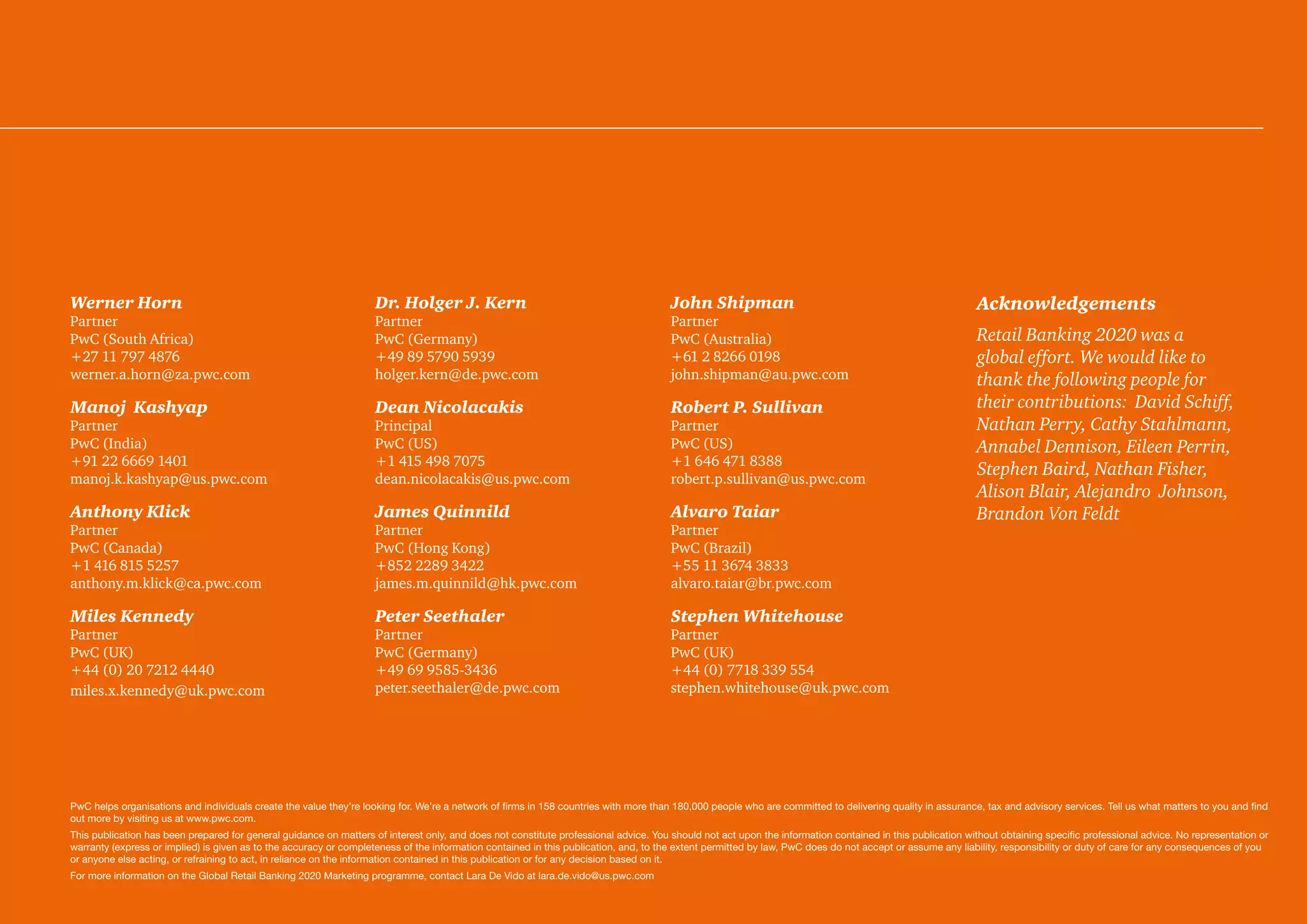 Werner Horn
Partner
PwC (South Africa)
+27 11 797 4876
werner.a.horn@za.pwc.com
Manoj Kashyap
Partner
PwC (India)
+91 22 6669 1401
manoj.k.kashyap@us.pwc.com
Anthony Klick
Partner
PwC (Canada)
+1 416 815 5257
anthony.m.klick@ca.pwc.com
Miles Kennedy
Partner
PwC (UK)
+44 (0) 20 7212 4440
miles.x.kennedy@uk.pwc.com
Dr. Holger J. Kern
Partner
PwC (Germany)
+49 89 5790 5939
holger.kern@de.pwc.com
Dean Nicolacakis
Principal
PwC (US)
+1 415 498 7075
dean.nicolacakis@us.pwc.com
James Quinnild
Partner
PwC (Hong Kong)
+852 2289 3422
james.m.quinnild@hk.pwc.com
Peter Seethaler
Partner
PwC (Germany)
+49 69 9585-3436
peter.seethaler@de.pwc.com
John Shipman
Partner
PwC (Australia)
+61 2 8266 0198
john.shipman@au.pwc.com
Robert P. Sullivan
Partner
PwC (US)
+1 646 471 8388
robert.p.sullivan@us.pwc.com
Alvaro Taiar
Partner
PwC (Brazil)
+55 11 3674 3833
alvaro.taiar@br.pwc.com
Stephen Whitehouse
Partner
PwC (UK)
+44 (0) 7718 339 554
stephen.whitehouse@uk.pwc.com
Acknowledgements
Retail Banking 2020 was a
global effort. We would like to
thank the following people for
their contributions: David Schiff,
Nathan Perry, Cathy Stahlmann,
Annabel Dennison, Eileen Perrin,
Stephen Baird, Nathan Fisher,
Alison Blair, Alejandro Johnson,
Brandon Von Feldt
PwC helps organisations and individuals create the value they’re looking for. We’re a network of firms in 158 countries with more than 180,000 people who are committed to delivering quality in assurance, tax and advisory services. Tell us what matters to you and find
out more by visiting us at www.pwc.com.
This publication has been prepared for general guidance on matters of interest only, and does not constitute professional advice. You should not act upon the information contained in this publication without obtaining specific professional advice. No representation or
warranty (express or implied) is given as to the accuracy or completeness of the information contained in this publication, and, to the extent permitted by law, PwC does do not accept or assume any liability, responsibility or duty of care for any consequences of you
or anyone else acting, or refraining to act, in reliance on the information contained in this publication or for any decision based on it.
For more information on the Global Retail Banking 2020 Marketing programme, contact Lara De Vido at lara.de.vido@us.pwc.com
 