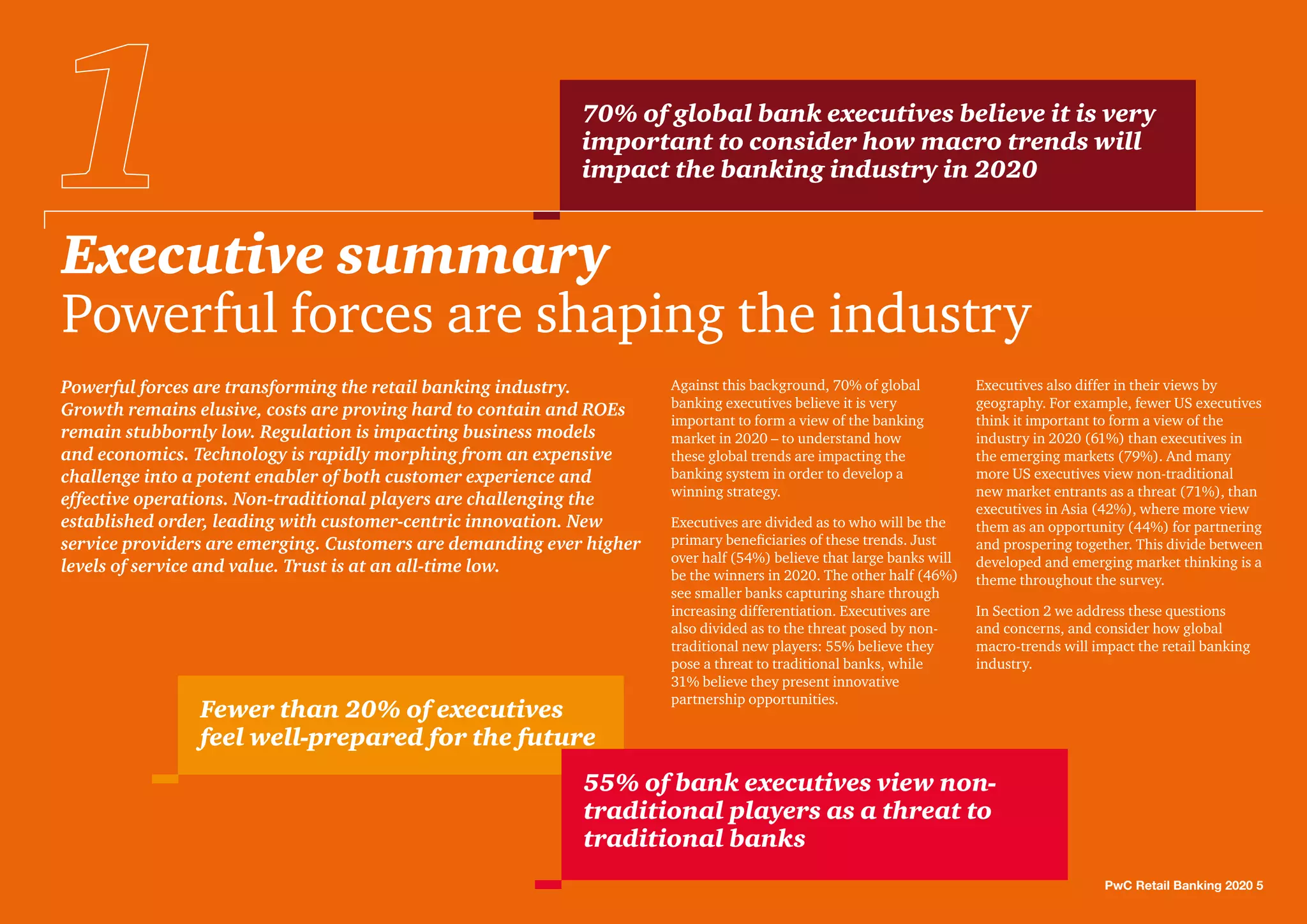 Executive summary
Powerful forces are shaping the industry
PwC Retail Banking 2020 5
Against this background, 70% of global
banking executives believe it is very
important to form a view of the banking
market in 2020 – to understand how
these global trends are impacting the
banking system in order to develop a
winning strategy.
Executives are divided as to who will be the
primary beneficiaries of these trends. Just
over half (54%) believe that large banks will
be the winners in 2020. The other half (46%)
see smaller banks capturing share through
increasing differentiation. Executives are
also divided as to the threat posed by non-
traditional new players: 55% believe they
pose a threat to traditional banks, while
31% believe they present innovative
partnership opportunities.
Executives also differ in their views by
geography. For example, fewer US executives
think it important to form a view of the
industry in 2020 (61%) than executives in
the emerging markets (79%). And many
more US executives view non-traditional
new market entrants as a threat (71%), than
executives in Asia (42%), where more view
them as an opportunity (44%) for partnering
and prospering together. This divide between
developed and emerging market thinking is a
theme throughout the survey.
In Section 2 we address these questions
and concerns, and consider how global
macro-trends will impact the retail banking
industry.
Powerful forces are transforming the retail banking industry.
Growth remains elusive, costs are proving hard to contain and ROEs
remain stubbornly low. Regulation is impacting business models
and economics. Technology is rapidly morphing from an expensive
challenge into a potent enabler of both customer experience and
effective operations. Non-traditional players are challenging the
established order, leading with customer-centric innovation. New
service providers are emerging. Customers are demanding ever higher
levels of service and value. Trust is at an all-time low.
70% of global bank executives believe it is very
important to consider how macro trends will
impact the banking industry in 2020
Fewer than 20% of executives
feel well-prepared for the future
55% of bank executives view non-
traditional players as a threat to
traditional banks
 