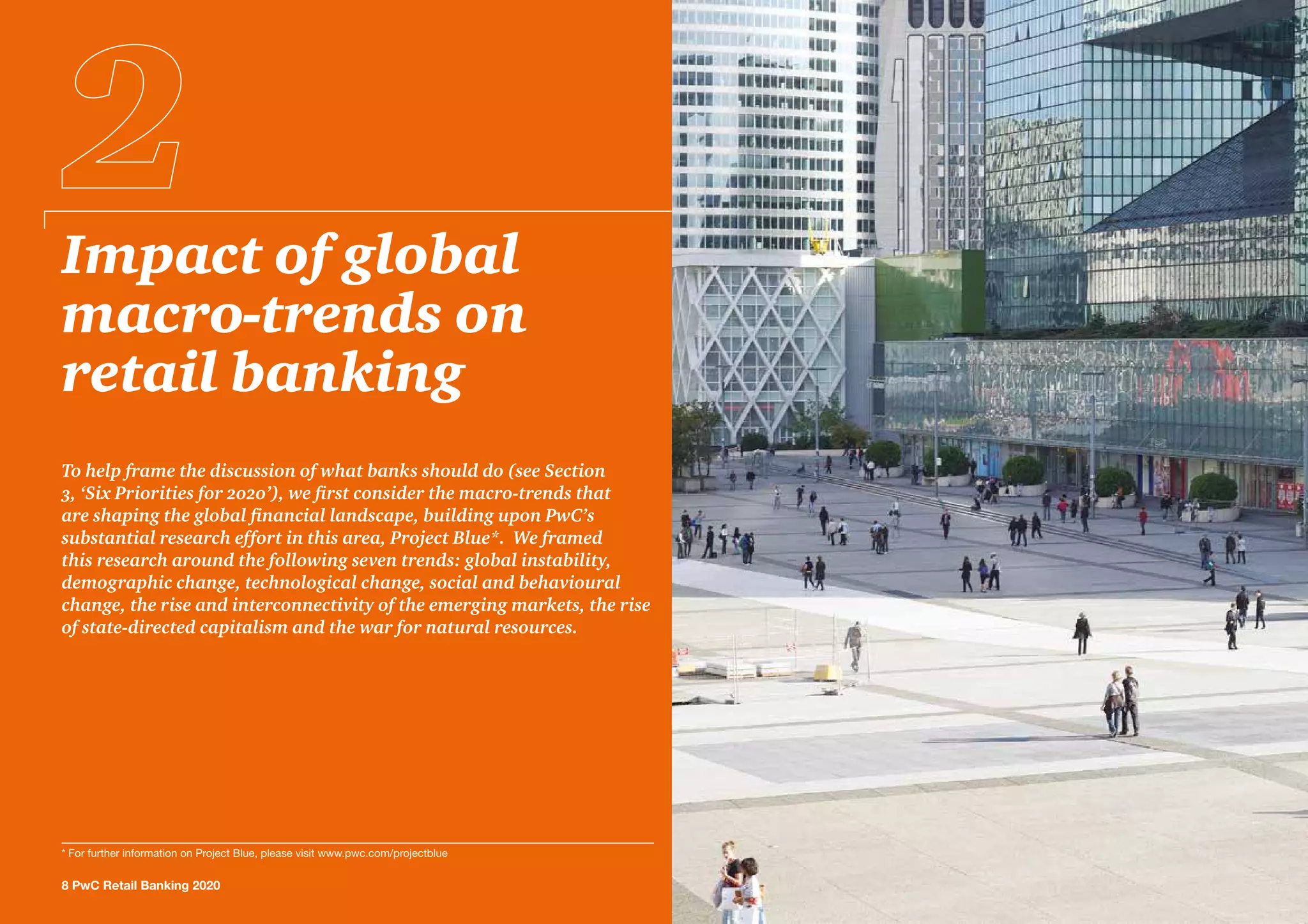 Impact of global
macro-trends on
retail banking
To help frame the discussion of what banks should do (see Section
3, ‘Six Priorities for 2020’), we first consider the macro-trends that
are shaping the global financial landscape, building upon PwC’s
substantial research effort in this area, Project Blue*. We framed
this research around the following seven trends: global instability,
demographic change, technological change, social and behavioural
change, the rise and interconnectivity of the emerging markets, the rise
of state-directed capitalism and the war for natural resources.
8 PwC Retail Banking 2020
* For further information on Project Blue, please visit www.pwc.com/projectblue
 