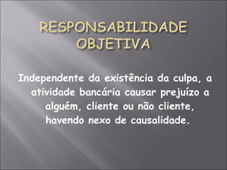 Independente da existência da culpa, a
atividade bancária causar prejuízo a
alguém, cliente ou não cliente,
havendo nexo de causalidade.
 