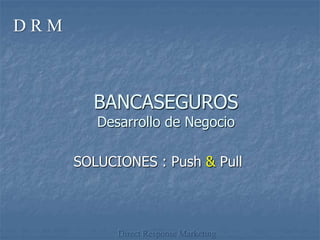 BANCASEGUROS
Desarrollo de Negocio
SOLUCIONES : Push & Pull
Direct Response Marketing
D R M
 