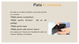 Plata în numerar
De multe ori, ne plătim achiziţiile cu bancnote de hârtie
şi cu monede:
◦Plăţile pentru cumpărături
◦Plăţile pentru furnizori (de ex. de
utilităţi)
◦Plăţile pentru taxe
◦Plăţile pentru alte servicii, facturi
Dar acestea pot fi făcute prin modalități de plată mai
moderne, flexibile și confortabile.
 