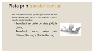 Plata prin transfer bancar
Din contul tău bancar se pot face plăţi în orice alt cont
bancar, la orice bancă, pentru o persoană fizică, furnizori
sau alte persoane juridice:
• Transferul cu ordin de plată (OP) la
ghişeu
• Transferul bancar online prin
Internet Banking / Mobile Banking
 