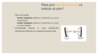 Plata prin transfer bancar: ce
trebuie să știm?
◦ Tipuri de transfer:
◦ transfer intrabancar (plătitorul şi beneficiarul au cont la
aceeaşi bancă)
◦ transfer interbancar (plătitorul și beneficiarul au conturi
la la bănci diferite)
◦ Comisioanele bancare în cazul transferurilor
interbancare diferă de la o instituție bancară la alta.
 