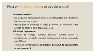 Plata prin transfer bancar: ce trebuie să știm?
Cum funcționează:
◦ Nu trebuie să furnizaţi bani numerar. Pentru plăţile mari, transferul
bancar este uşor şi sigur.
◦ Banca ţine o evidenţă a plăţii şi emite un document care
atestă că plata a fost făcută (decont).
Informații importante:
◦ Trebuie să cunoşti numărul contului, numele corect al
beneficiarului şi datele contului destinatarului (banca, sucursala,
codul IBAN).
◦ Trebuie să te interesezi de comisionul perceput de bancă pentru
aceste tranzacţii.
 