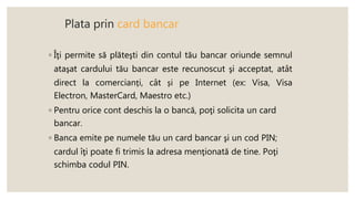 Plata prin card bancar
◦ Îţi permite să plăteşti din contul tău bancar oriunde semnul
ataşat cardului tău bancar este recunoscut şi acceptat, atât
direct la comercianți, cât și pe Internet (ex: Visa, Visa
Electron, MasterCard, Maestro etc.)
◦ Pentru orice cont deschis la o bancă, poţi solicita un card
bancar.
◦ Banca emite pe numele tău un card bancar şi un cod PIN;
cardul îţi poate fi trimis la adresa menţionată de tine. Poţi
schimba codul PIN.
 