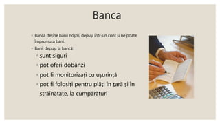 Banca
◦ Banca deţine banii noştri, depuşi într-un cont și ne poate
împrumuta bani.
◦ Banii depuşi la bancă:
◦ sunt siguri
◦ pot oferi dobânzi
◦ pot fi monitorizați cu ușurință
◦ pot fi folosiţi pentru plăţi în ţară şi în
străinătate, la cumpărături
 