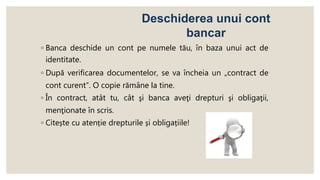 ◦ Banca deschide un cont pe numele tău, în baza unui act de
identitate.
◦ După verificarea documentelor, se va încheia un „contract de
cont curent”. O copie rămâne la tine.
◦ În contract, atât tu, cât şi banca aveţi drepturi şi obligaţii,
menţionate în scris.
◦ Citește cu atenție drepturile și obligațiile!
Deschiderea unui cont
bancar
 