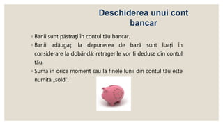 ◦ Banii sunt păstraţi în contul tău bancar.
◦ Banii adăugaţi la depunerea de bază sunt luaţi în
considerare la dobândă; retragerile vor fi deduse din contul
tău.
◦ Suma în orice moment sau la finele lunii din contul tău este
numită „sold”.
Deschiderea unui cont
bancar
 