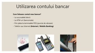 Utilizarea contului bancar
Cum folosesc contul meu bancar?
◦ La sucursalele băncii
◦ La ATM-uri (bancomate)
◦ Prin plata la terminalele POS (puncte de vânzare)
◦ Telefon sau Internet (Internet / Mobile Banking)
 