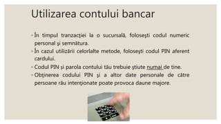 Utilizarea contului bancar
◦ În timpul tranzacţiei la o sucursală, foloseşti codul numeric
personal şi semnătura.
◦ În cazul utilizării celorlalte metode, foloseşti codul PIN aferent
cardului.
◦ Codul PIN și parola contului tău trebuie ştiute numai de tine.
◦ Obţinerea codului PIN şi a altor date personale de către
persoane rău intenţionate poate provoca daune majore.
 