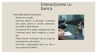 Interacțiunea cu
banca
◦ Sucursala bancară: funcționarii
◦ Directorul sucursalei
◦ Directorul adjunct al sucursalei: o persoană
care poate acționa în numele directorului
sucursalei, în lipsa acestuia
◦ Funcționarul de la ghișeu: operatorul pe care
îl abordezi prima dată în legătură cu contul
tău
◦ Ofițerii bancari: funcționarii care se ocupă de
tranzacțiile din cadrul băncii
◦ Call-center: reprezentanții băncii pe care îi
poți contacta prin telefon
 