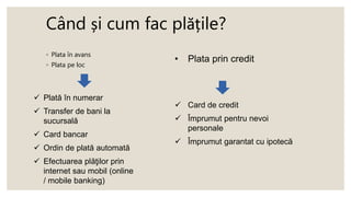 Când și cum fac plățile?
◦ Plata în avans
◦ Plata pe loc
 Plată în numerar
 Transfer de bani la
sucursală
 Card bancar
 Ordin de plată automată
 Efectuarea plăţilor prin
internet sau mobil (online
/ mobile banking)
• Plata prin credit
 Card de credit
 Împrumut pentru nevoi
personale
 Împrumut garantat cu ipotecă
 
