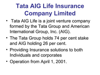 Tata AIG Life Insurance Company Limited Tata AIG Life is a joint venture company formed by the Tata Group and American International Group, Inc. (AIG).  The Tata Group holds 74 per cent stake  and AIG holding 26 per cent.  Providing Insurance solutions to both Individuals and corporates  Operation from April 1, 2001. 