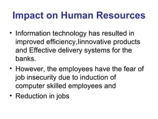 Impact on Human Resources Information technology has resulted in improved efficiency,Iinnovative products and Effective delivery systems for the banks.  However, the employees have the fear of job insecurity due to induction of  computer skilled employees and  Reduction in jobs 