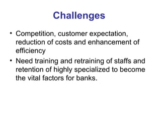 Challenges  Competition, customer expectation, reduction of costs and enhancement of efficiency  Need training and retraining of staffs and retention of highly specialized to become the vital factors for banks. 
