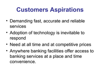 Customers Aspirations Demanding fast, accurate and reliable services  Adoption of technology is inevitable to respond  Need at all time and at competitive prices  Anywhere banking facilities offer access to banking services at a place and time convenience. 