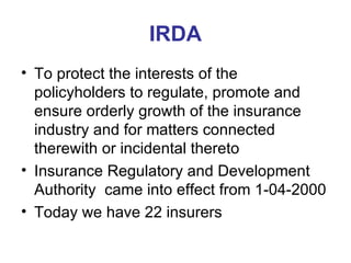 IRDA To protect the interests of the policyholders to regulate, promote and ensure orderly growth of the insurance industry and for matters connected therewith or incidental thereto  Insurance Regulatory and Development Authority  came into effect from 1-04-2000 Today we have 22 insurers 