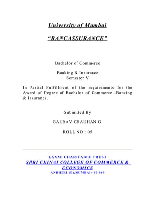 University of Mumbai

           “BANCASSURANCE”



                Bachelor of Comme rce

                 Banking & Insurance
                     Semeste r V

In Partial Fulfillment of the require ments for the
Award of Degree of Bachelor of Commerce -Banking
& Insurance.


                      Submitted By

              GAURAV CHAUHAN G.

                     ROLL NO : 05




            L AX M I C H A R I T A B L E T R U S T
 SHRI CHINAI COLLEGE OF COMMERCE &
              ECONOMICS
             ANDHERI (E),MUMBAI-400 069
 