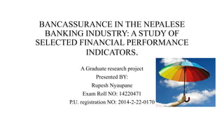 BANCASSURANCE IN THE NEPALESE
BANKING INDUSTRY: A STUDY OF
SELECTED FINANCIAL PERFORMANCE
INDICATORS.
A Graduate research project
Presented BY:
Rupesh Nyaupane
Exam Roll NO: 14220471
P.U. registration NO: 2014-2-22-0170
 