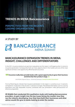 TRENDS IN MENA Bancassurance
PERSPECTIVES FROM THE REGION’S
LEADING ORGANISATIONS

A STUDY BY

BANCASSURANCE EXPANSION TRENDS IN MENA:
INSIGHT, CHALLENGES AND DIFFERENTIATORS
In the GCC, insurance products are gaining in popularity, but the region is still lagging when it comes to
insurance penetration. Consequently there are many opportunities in the market, and one of the most
significant of these is the opportunity offered by bancassurance.

Insurance really does provide banks with a great opportunity to grow their business
and diversify their product range.
Jamie McNish, Regional Director – Partnership Distribution, Friends Provident International

First Gulf Bank figures indicate that insurance penetration in the region is currently at just 1.4 percent,
compared to 7.9 percent in the US and 7.1 percent in Europe. They believe that factors such as a young
population and high disposable incomes, combined with low penetration make bancassurance an
attractive proposition.

IIR Middle East conducted this qualitative study with leading bancassurance
providers, to gain insight into the key issues facing the market, how they
see the industry developing, how they have built their businesses and what
advice would this give to banks looking to enter the market.
© IIR MIDDLE EAST. All rights reserved

1

 