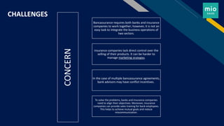 FR
CHALLENGES
CONCERN
Bancassurance requires both banks and insurance
companies to work together; however, it is not an
easy task to integrate the business operations of
two sectors.
insurance companies lack direct control over the
selling of their products. It can be harder to
manage marketing strategies.
In the case of multiple bancassurance agreements,
bank advisors may have conflict incentives.
To solve the problems, banks and insurance companies
need to align their objectives. Moreover, insurance
companies can provide sales training for bank employees.
This helps to achieve mutual goals and reduce
miscommunication.
 