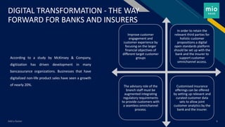 FR
DIGITAL TRANSFORMATION - THE WAY
FORWARD FOR BANKS AND INSURERS
According to a study by McKinsey & Company,
digitization has driven development in many
bancassurance organizations. Businesses that have
digitalized non-life product sales have seen a growth
of nearly 20%.
Add a footer 6
Improve customer
engagement and
customer experience by
focusing on the larger
financial objectives of
different target customer
groups
In order to retain the
relevant third parties for
holistic customer
propositions a digital
open standards platform
should be set up with the
bank and the insurer to
support customer
omnichannel access.
The advisory role of the
branch staff must be
augmented integrating
regulatory requirements
to provide customers with
a seamless omnichannel
process.
Customised insurance
offerings can be offered
by setting up relevant and
curated customer data
sets to allow joint
customer analytics by the
bank and the insurer.
 