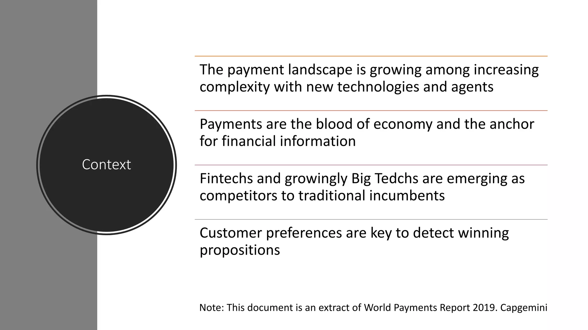 Context
The payment landscape is growing among increasing
complexity with new technologies and agents
Payments are the blood of economy and the anchor
for financial information
Fintechs and growingly Big Tedchs are emerging as
competitors to traditional incumbents
Customer preferences are key to detect winning
propositions
Note: This document is an extract of World Payments Report 2019. Capgemini