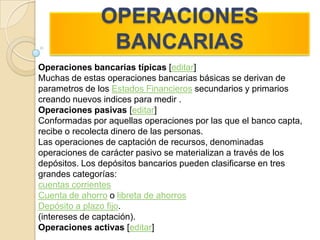 OPERACIONES BANCARIASOperaciones bancarias típicas [editar]Muchas de estas operaciones bancarias básicas se derivan de parametros de los Estados Financieros secundarios y primarios creando nuevos indices para medir .Operaciones pasivas [editar]Conformadas por aquellas operaciones por las que el banco capta, recibe o recolecta dinero de las personas.Las operaciones de captación de recursos, denominadas operaciones de carácter pasivo se materializan a través de los depósitos. Los depósitos bancarios pueden clasificarse en tres grandes categorías:cuentas corrientesCuenta de ahorro o libreta de ahorrosDepósito a plazo fijo. (intereses de captación).Operaciones activas [editar]