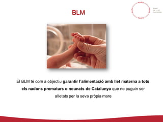 BLM
El BLM té com a objectiu garantir l’alimentació amb llet materna a tots
els nadons prematurs o nounats de Catalunya que no puguin ser
alletats per la seva pròpia mare
 