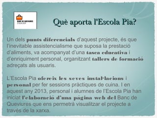 Què aporta l'Escola Pia?Què aporta l'Escola Pia?
Un dels punts diferencials d’aquest projecte, és que
l’inevitable assistencialisme que suposa la prestació
d’aliments, va acompanyat d’una tasca educativa i
d’enriquiment personal, organitzant tallers de formació
adreçats als usuaris.
L’Escola Pia ofereix les seves instal·lacions i
personal per fer sessions pràctiques de cuina. I en
aquest any 2013, personal i alumnes de l’Escola Pia han
iniciat l’elaboracio d’una pagina web deĺ ̀ Banc de
Queviures que ens permetrà visualitzar el projecte a
través de la xarxa.
 