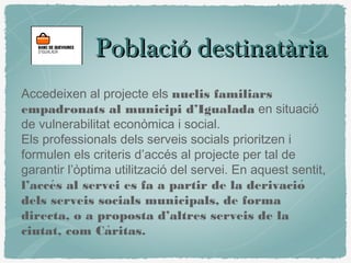 Població destinatàriaPoblació destinatària
Accedeixen al projecte els nuclis familiars
empadronats al municipi d’Igualada en situació
de vulnerabilitat econòmica i social.
Els professionals dels serveis socials prioritzen i
formulen els criteris d’accés al projecte per tal de
garantir l’òptima utilització del servei. En aquest sentit,
l’acces al servei es fa a partir de la derivació ́
dels serveis socials municipals, de forma
directa, o a proposta d’altres serveis de la
ciutat, com Caritas.̀
 