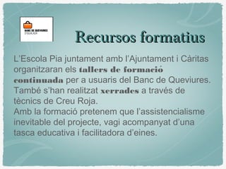 Recursos formatiusRecursos formatius
L’Escola Pia juntament amb l’Ajuntament i Càritas
organitzaran els tallers de formació
continuada per a usuaris del Banc de Queviures.
També s’han realitzat xerrades a través de
tècnics de Creu Roja.
Amb la formació pretenem que l’assistencialisme
inevitable del projecte, vagi acompanyat d’una
tasca educativa i facilitadora d’eines.
 