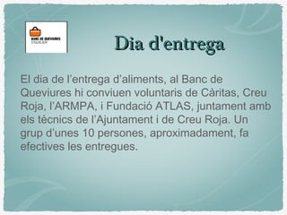 Dia d'entregaDia d'entrega
El dia de l’entrega d’aliments, al Banc de
Queviures hi conviuen voluntaris de Càritas, Creu
Roja, l’ARMPA, i Fundació ATLAS, juntament amb
els tècnics de l’Ajuntament i de Creu Roja. Un
grup d’unes 10 persones, aproximadament, fa
efectives les entregues.
 