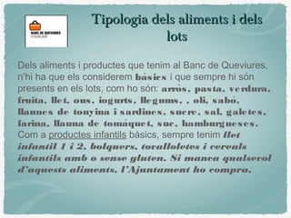 Tipologia dels aliments i delsTipologia dels aliments i dels
lotslots
Dels aliments i productes que tenim al Banc de Queviures,
n’hi ha que els considerem basics̀ i que sempre hi són
presents en els lots, com ho són: arros, pasta, verdura,̀
fruita, llet, ous, iogurts, llegums, , oli, sabo,́
llaunes de tonyina i sardines, sucre, sal, galetes,
farina, llauna de tomaquet, suc, hamburgueses.̀
Com a productes infantils bàsics, sempre tenim llet
infantil 1 i 2, bolquers, tovalloletes i cereals
infantils amb o sense gluten. Si manca qualsevol
d’aquests aliments, l’Ajuntament ho compra.
 