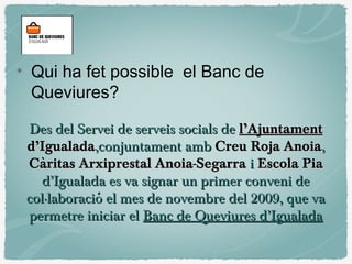 Des del Servei de serveis socials deDes del Servei de serveis socials de l’Ajuntamentl’Ajuntament
d’Igualadad’Igualada,conjuntament amb,conjuntament amb Creu Roja AnoiaCreu Roja Anoia,,
Caritas Arxiprestal Anoia-SegarràCaritas Arxiprestal Anoia-Segarrà ii Escola PiaEscola Pia
d’Igualada es va signar un primer conveni ded’Igualada es va signar un primer conveni de
col·laboracio el mes de novembre del 2009, que vácol·laboracio el mes de novembre del 2009, que vá
permetre iniciar elpermetre iniciar el Banc de Queviures d’IgualadaBanc de Queviures d’Igualada
Qui ha fet possible el Banc de
Queviures?
 