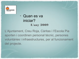 L'any 2009
L’Ajuntament, Creu Roja, Càritas i l’Escola Pia
aporten i coordinen personal tècnic, persones
voluntàries i infraestructures, per al funcionament
del projecte.
Quan es va
iniciar?
 