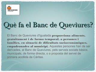 Què fa el Banc de Queviures?Què fa el Banc de Queviures?
El Banc de Queviures d’Igualada proporciona aliments,
gratuitament i de forma temporal, a persones ï
families, en situacio de dificultats socioeconomiques,́ ́ ̀
empadronades al municipi. Aquestes persones han de ser
derivades, al Banc de Queviures, pels serveis socials bàsics
municipals, de forma directa, o a proposta del servei de
primera acollida de Càritas.
 