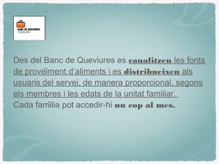 Des del Banc de Queviures es canalitzen les fonts
de proveïment d’aliments i es distribueixen als
usuaris del servei, de manera proporcional, segons
els membres i les edats de la unitat familiar.
Cada família pot accedir-hi un cop al mes.
 