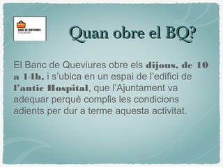 Quan obre el BQ?Quan obre el BQ?
El Banc de Queviures obre els dijous, de 10
a 14h, i s’ubica en un espai de l’edifici de
l’antic Hospital, que l’Ajuntament va
adequar perquè complís les condicions
adients per dur a terme aquesta activitat.
 