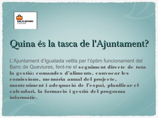 Quina és la tasca de l'Ajuntament?Quina és la tasca de l'Ajuntament?
L’Ajuntament d’Igualada vetlla per l’òptim funcionament del
Banc de Queviures, fent-ne el seguiment directe de tota
la gestio: comandes d’aliments, convocar leś
comissions, memoria anual del projecte,̀
manteniment i adequacio de l’espai, planificar eĺ
calendari, la formacio i gestio del programá ́
informatic.̀
 