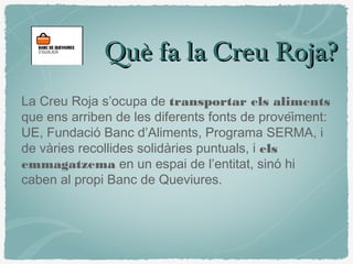 Què fa la Creu Roja?Què fa la Creu Roja?
La Creu Roja s’ocupa de transportar els aliments
que ens arriben de les diferents fonts de proveïment:
UE, Fundació Banc d’Aliments, Programa SERMA, i
de vàries recollides solidàries puntuals, i els
emmagatzema en un espai de l’entitat, sinó hi
caben al propi Banc de Queviures.
 