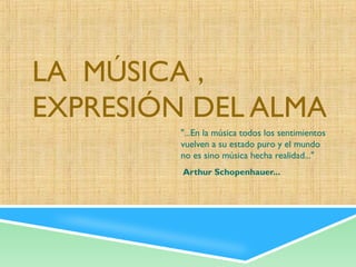 LA MÚSICA ,
EXPRESIÓN DEL ALMA
         "...En la música todos los sentimientos
         vuelven a su estado puro y el mundo
         no es sino música hecha realidad..."
          Arthur Schopenhauer...
 