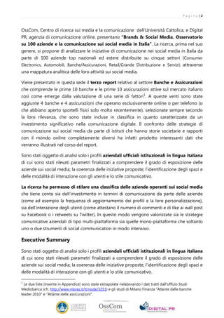 P a g i n a |2



OssCom, Centro di ricerca sui media e la comunicazione dell’Università Cattolica, e Digital
PR, agenzia di comunicazione online, presentano “Brands & Social Media. Osservatorio
su 100 aziende e la comunicazione sui social media in Italia”. La ricerca, prima nel suo
genere, si propone di analizzare le iniziative di comunicazione nei social media in Italia da
parte di 100 aziende top nazionali ed estere distribuite su cinque settori (Consumer
Electronics, Automobili, Banche/Assicurazioni, Retail/Grande Distribuzione e Servizi) attraverso
una mappatura analitica delle loro attività sui social media.

Viene presentato in questa sede il terzo report relativo al settore Banche e Assicurazioni
che comprende le prime 10 banche e le prime 10 assicurazioni attive sul mercato italiano
così come emerge dalla valutazione di una serie di fattori 1. A queste venti sono state
aggiunte 4 banche e 4 assicurazioni che operano esclusivamente online o per telefono (o
che abbiano aperto sportelli fisici solo molto recentemente), selezionate sempre secondo
la loro rilevanza, che sono state incluse in classifica in quanto caratterizzate da un
investimento significativo nella comunicazione digitale. Il confronto delle strategie di
comunicazione sui social media da parte di istituti che hanno storie societarie e rapporti
con il mondo online completamente diversi ha infatti prodotto interessanti dati che
verranno illustrati nel corso del report.

Sono stati oggetto di analisi solo i profili aziendali ufficiali istituzionali in lingua italiana
di cui sono stati rilevati parametri finalizzati a comprendere il grado di esposizione delle
aziende sui social media; la coerenza delle iniziative proposte; l’identificazione degli spazi e
delle modalità di interazione con gli utenti e lo stile comunicativo.

La ricerca ha permesso di stilare una classifica delle aziende operanti sui social media
che tiene conto sia dell’investimento in termini di comunicazione da parte delle aziende
(come ad esempio la frequenza di aggiornamento dei profili e la loro personalizzazione),
sia dell’interazione degli utenti (come attestano il numero di commenti e di like ai wall post
su Facebook o i retweets su Twitter). In questo modo vengono valorizzate sia le strategie
comunicative aziendali di tipo multi-piattaforma sia quelle mono-piattaforma che soltanto
uno o due strumenti di social communication in modo intensivo.

Executive Summary

Sono stati oggetto di analisi solo i profili aziendali ufficiali istituzionali in lingua italiana
di cui sono stati rilevati parametri finalizzati a comprendere il grado di esposizione delle
aziende sui social media; la coerenza delle iniziative proposte; l’identificazione degli spazi e
delle modalità di interazione con gli utenti e lo stile comunicativo.

1
  Le due liste (inserite in Appendice) sono state estrapolate rielaborando i dati tratti dall’Ufficio Studi
Mediobanca (cfr. http://www.mbres.it/it/node/3251) e gli studi di Milano Finanza "Atlante delle banche
leader 2010" e "Atlante delle assicurazioni".
 