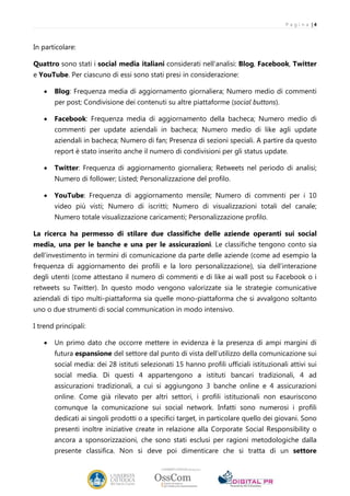 P a g i n a |4



In particolare:

Quattro sono stati i social media italiani considerati nell’analisi: Blog, Facebook, Twitter
e YouTube. Per ciascuno di essi sono stati presi in considerazione:

   •   Blog: Frequenza media di aggiornamento giornaliera; Numero medio di commenti
       per post; Condivisione dei contenuti su altre piattaforme (social buttons).

   •   Facebook: Frequenza media di aggiornamento della bacheca; Numero medio di
       commenti per update aziendali in bacheca; Numero medio di like agli update
       aziendali in bacheca; Numero di fan; Presenza di sezioni speciali. A partire da questo
       report è stato inserito anche il numero di condivisioni per gli status update.

   •   Twitter: Frequenza di aggiornamento giornaliera; Retweets nel periodo di analisi;
       Numero di follower; Listed; Personalizzazione del profilo.

   •   YouTube: Frequenza di aggiornamento mensile; Numero di commenti per i 10
       video più visti; Numero di iscritti; Numero di visualizzazioni totali del canale;
       Numero totale visualizzazione caricamenti; Personalizzazione profilo.

La ricerca ha permesso di stilare due classifiche delle aziende operanti sui social
media, una per le banche e una per le assicurazioni. Le classifiche tengono conto sia
dell’investimento in termini di comunicazione da parte delle aziende (come ad esempio la
frequenza di aggiornamento dei profili e la loro personalizzazione), sia dell’interazione
degli utenti (come attestano il numero di commenti e di like ai wall post su Facebook o i
retweets su Twitter). In questo modo vengono valorizzate sia le strategie comunicative
aziendali di tipo multi-piattaforma sia quelle mono-piattaforma che si avvalgono soltanto
uno o due strumenti di social communication in modo intensivo.

I trend principali:

   •   Un primo dato che occorre mettere in evidenza è la presenza di ampi margini di
       futura espansione del settore dal punto di vista dell’utilizzo della comunicazione sui
       social media: dei 28 istituti selezionati 15 hanno profili ufficiali istituzionali attivi sui
       social media. Di questi 4 appartengono a istituti bancari tradizionali, 4 ad
       assicurazioni tradizionali, a cui si aggiungono 3 banche online e 4 assicurazioni
       online. Come già rilevato per altri settori, i profili istituzionali non esauriscono
       comunque la comunicazione sui social network. Infatti sono numerosi i profili
       dedicati ai singoli prodotti o a specifici target, in particolare quello dei giovani. Sono
       presenti inoltre iniziative create in relazione alla Corporate Social Responsibility o
       ancora a sponsorizzazioni, che sono stati esclusi per ragioni metodologiche dalla
       presente classifica. Non si deve poi dimenticare che si tratta di un settore
 