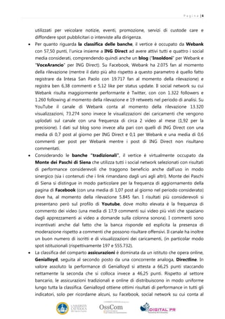 P a g i n a |6



    utilizzati per veicolare notizie, eventi, promozione, servizi di custode care e
    diffondere spot pubblicitari o interviste alla dirigenza.
•   Per quanto riguarda la classifica delle banche, il vertice è occupato da Webank
    con 57,50 punti, l’unica insieme a ING Direct ad avere attivi tutti e quattro i social
    media considerati, comprendendo quindi anche un blog (“Insoldoni” per Webank e
    “VoceArancio” per ING Direct). Su Facebook, Webank ha 2.075 fan al momento
    della rilevazione (mentre il dato più alto rispetto a questo parametro è quello fatto
    registrare da Intesa San Paolo con 19.717 fan al momento della rilevazione) e
    registra ben 6,38 commenti e 5,12 like per status update. Il social network su cui
    Webank risulta maggiormente performante è Twitter, con con 1.322 followers e
    1.260 following al momento della rilevazione e 19 retweets nel periodo di analisi. Su
    YouTube il canale di Webank conta al momento della rilevazione 13.320
    visualizzazioni, 73.274 sono invece le visualizzazioni dei caricamenti che vengono
    uplodati sul canale con una frequenza di circa 2 video al mese (1,92 per la
    precisione). I dati sul blog sono invece alla pari con quelli di ING Direct con una
    media di 0,7 post al giorno per ING Direct e 0,1 per Webank e una media di 0,6
    commenti per post per Webank mentre i post di ING Direct non risultano
    commentati.
•   Considerando le banche “tradizionali”, il vertice è virtualmente occupato da
    Monte dei Paschi di Siena che utilizza tutti i social network selezionati con risultati
    di performance considerevoli che traggono beneficio anche dall’uso in modo
    sinergico (sia i contenuti che i link rimandano dagli uni agli altri). Monte dei Paschi
    di Siena si distingue in modo particolare per la frequenza di aggiornamento della
    pagina di Facebook (con una media di 1,07 post al giorno nel periodo considerato)
    dove ha, al momento della rilevazione 5.845 fan. I risultati più considerevoli si
    presentano però sul profilo di Youtube, dove molto elevata è la frequenza di
    commento dei video (una media di 17,9 commenti sui video più visti che spaziano
    dagli apprezzamenti ai video a domande sulla colonna sonora). I commenti sono
    incentivati anche dal fatto che la banca risponde ed esplicita la presenza di
    moderazione rispetto a commenti che possono risultare offensivi. Il canale ha inoltre
    un buon numero di iscritti e di visualizzazioni dei caricamenti, (in particolar modo
    spot istituzionali (rispettivamente 197 e 555.732).
•   La classifica del comparto assicurazioni è dominata da un istituto che opera online,
    Genialloyd, seguita al secondo posto da una concorrente analoga, Directline. In
    valore assoluto la performance di Genialloyd si attesta a 66,25 punti staccando
    nettamente la seconda che si colloca invece a 46,25 punti. Rispetto al settore
    bancario, le assicurazioni tradizionali e online di distribuiscono in modo uniforme
    lungo tutta la classifica. Genialloyd ottiene ottimi risultati di performance in tutti gli
    indicatori, solo per ricordarne alcuni, su Facebook, social network su cui conta al
 