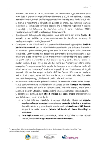 P a g i n a |7



        momento dell’analisi 4.124 fan, a fronte di una frequenza di aggiornamento bassa
        (0,07 post al giorno) si registrano 9,50 commenti e 12,50 like per status update,
        mentre su Twitter, dove il profilo è aggiornato con una frequenza media di 0,8 post
        al giorno si riscontrano 9 retweets nel periodo di analisi, 226 followers (numero
        contenuto se considerato in valore assoluto ma il massimo raggiunto in questo
        comparto) e 15 following. Su YouTube, infine, il canale totalizza 83.986
        visualizzazioni con 73.764 visualizzazioni dei caricamenti.
    •   Diversi profili del comparto assicurazioni sono stati aperti con mera finalità di
        presidio e per stabilire un primo contatto con le piattaforme in attesa di
        predisporre un piano strategico definito 4.
    •   Osservando le due classifiche si può notare che i due vertici raggiungono livelli di
        performance elevati, con un sorpasso delle assicurazioni che utilizzano in maniera
        più intensiva i profili e ottengono quindi risultati ottimi in quasi tutti i parametri
        considerati. Confrontando nel dettaglio le performance delle assicurazioni si può
        notare che esiste un notevole stacco fra la prima e la seconda parte della classifica
        fra profili molto movimentati e altri costruiti come presidio. Questa forbice fa
        risaltare ancora di più i livelli più alti che hanno dei “concorrenti” interni meno
        agguerriti. Per quanto riguarda le banche la situazione è invece diversa poiché gli
        istituti hanno una presenza più strutturata e quindi c’è una competizione sui singoli
        parametri che non ha sempre un leader definito. Questa differenza fra banche e
        assicurazioni si nota anche dal fatto che la seconda metà della classifica delle
        banche ottiene punteggi più elevati di quella delle assicurazioni.
    •   Per quanto sia difficile fare generalizzazioni su un campione ristretto come questo,
        si può comunque notare la propensione all’utilizzo di una strategia multicanale,
        che utilizza almeno due canali di comunicazione. Solo due aziende, infatti, Intesa
        San Paolo e Zurich, utilizzano Facebook come unico loro canale di comunicazione.
    •   Si possono poi delineare degli stili di utilizzo dei social media analogamente a
        quanto fatto per i report precedenti:
            o Ai vertici delle due classifiche si trovano istituti che attuano un presidio
                multipiattaforma intensivo, attuando una strategia diffusiva e proattiva
                che utilizza tutti e quattro i social media analizzati (Webank e ING Direct)
                oppure i tre social network (Monte dei Paschi di Siena, Genialloyd e
                Directline).
            o Sara Assicurazioni utilizza Facebook, Twitter e YouTube ma con risultati
                inferiori, con una strategia estensiva e di mantenimento.



4
 In particolare dal momento della rilevazione al momento della stesura del report i profili di Axa
Assicurazioni risultano quasi smantellati.
 